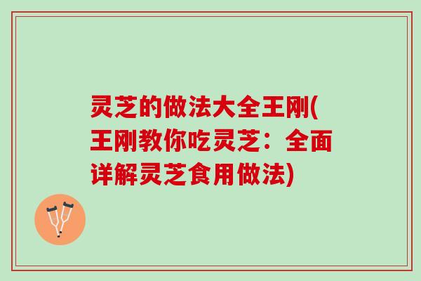 灵芝的做法大全王刚(王刚教你吃灵芝：全面详解灵芝食用做法)