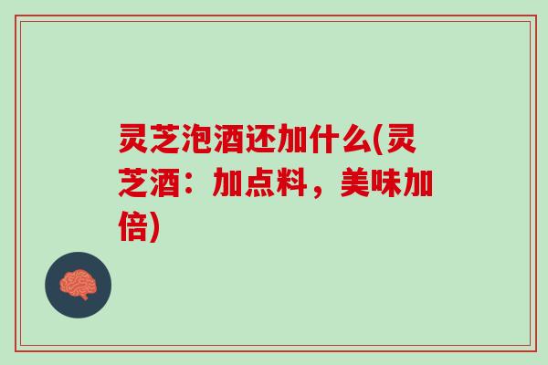 灵芝泡酒还加什么(灵芝酒：加点料，美味加倍)