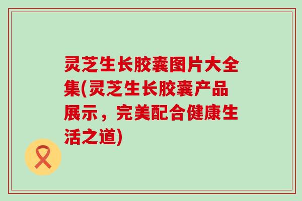 灵芝生长胶囊图片大全集(灵芝生长胶囊产品展示，完美配合健康生活之道)