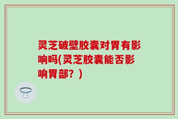 灵芝破壁胶囊对胃有影响吗(灵芝胶囊能否影响胃部？)