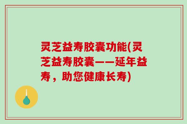 灵芝益寿胶囊功能(灵芝益寿胶囊——延年益寿，助您健康长寿)