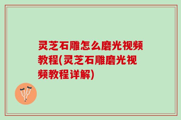 灵芝石雕怎么磨光视频教程(灵芝石雕磨光视频教程详解)
