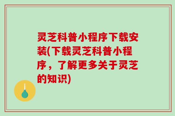 灵芝科普小程序下载安装(下载灵芝科普小程序，了解更多关于灵芝的知识)