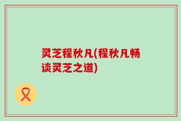 灵芝程秋凡(程秋凡畅谈灵芝之道)