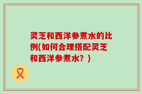灵芝和西洋参煮水的比例(如何合理搭配灵芝和西洋参煮水？)