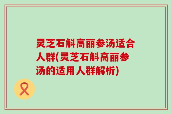 灵芝石斛高丽参汤适合人群(灵芝石斛高丽参汤的适用人群解析)