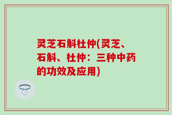 灵芝石斛杜仲(灵芝、石斛、杜仲：三种中药的功效及应用)