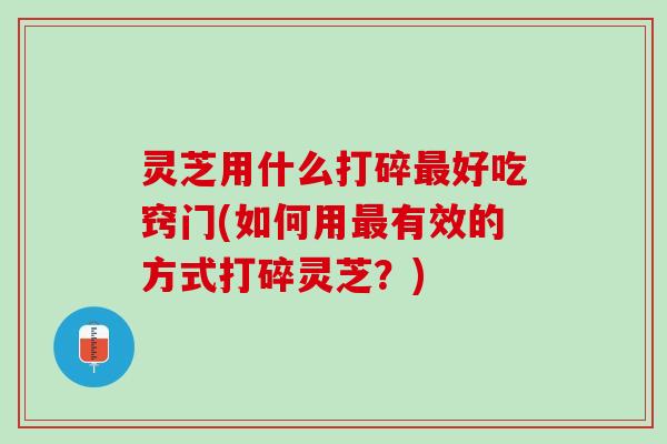 灵芝用什么打碎最好吃窍门(如何用最有效的方式打碎灵芝？)