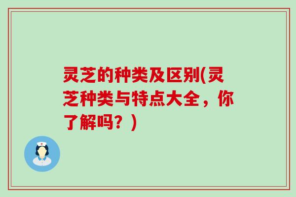 灵芝的种类及区别(灵芝种类与特点大全，你了解吗？)