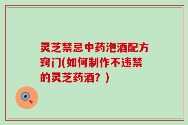 灵芝禁忌中药泡酒配方窍门(如何制作不违禁的灵芝药酒？)