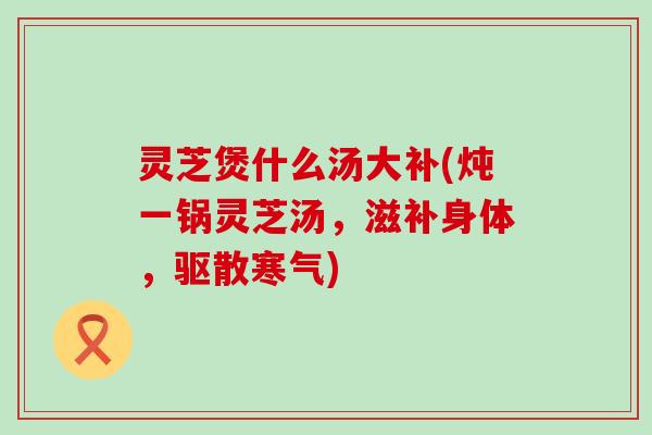 灵芝煲什么汤大补(炖一锅灵芝汤，滋补身体，驱散寒气)