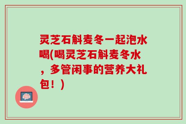 灵芝石斛麦冬一起泡水喝(喝灵芝石斛麦冬水，多管闲事的营养大礼包！)