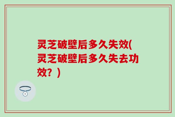 灵芝破壁后多久失效(灵芝破壁后多久失去功效？)