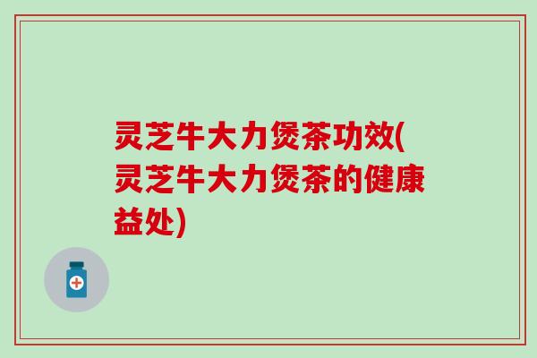 灵芝牛大力煲茶功效(灵芝牛大力煲茶的健康益处)