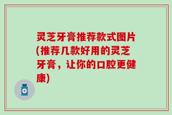 灵芝牙膏推荐款式图片(推荐几款好用的灵芝牙膏，让你的口腔更健康)