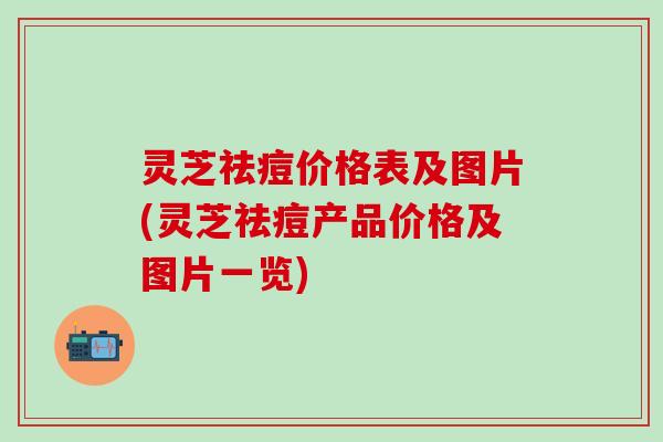 灵芝祛痘价格表及图片(灵芝祛痘产品价格及图片一览)