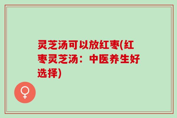 灵芝汤可以放红枣(红枣灵芝汤:中医养生好选择) 灵芝汤可以放红枣(红枣灵芝汤:中医养生好选择)