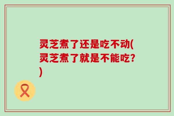 灵芝煮了还是吃不动(灵芝煮了就是不能吃？)
