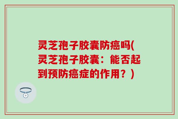 灵芝孢子胶囊防癌吗(灵芝孢子胶囊：能否起到预防癌症的作用？)