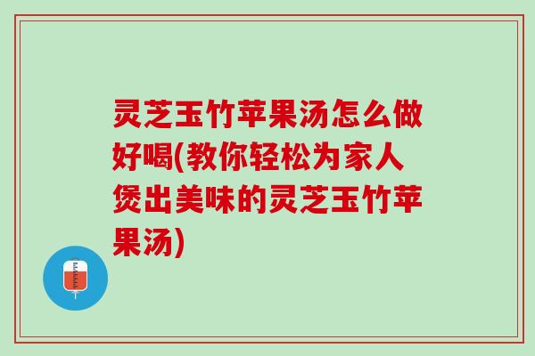 灵芝玉竹苹果汤怎么做好喝(教你轻松为家人煲出美味的灵芝玉竹苹果汤)