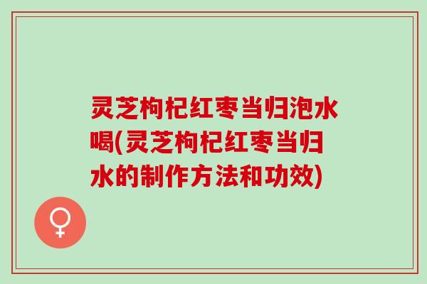 灵芝枸杞红枣当归泡水喝(灵芝枸杞红枣当归水的制作方法和功效)
