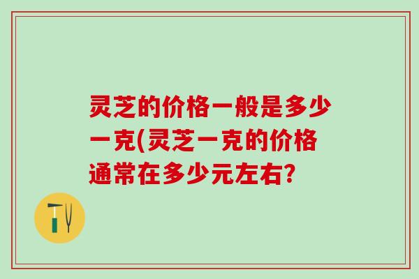灵芝的价格一般是多少一克(灵芝一克的价格通常在多少元左右？