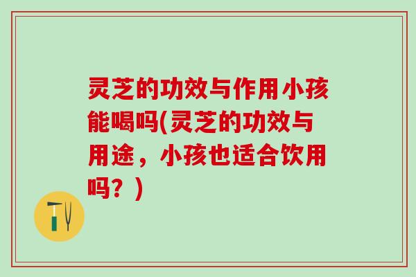 灵芝的功效与作用小孩能喝吗(灵芝的功效与用途，小孩也适合饮用吗？)