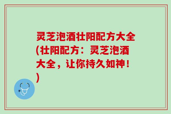 灵芝泡酒壮阳配方大全(壮阳配方：灵芝泡酒大全，让你持久如神！)