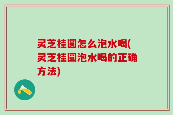 灵芝桂圆怎么泡水喝(灵芝桂圆泡水喝的正确方法)