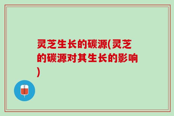 灵芝生长的碳源(灵芝的碳源对其生长的影响)