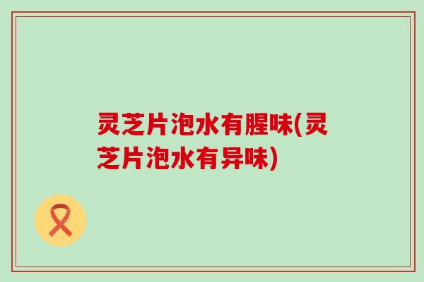 灵芝片泡水有腥味(灵芝片泡水有异味)