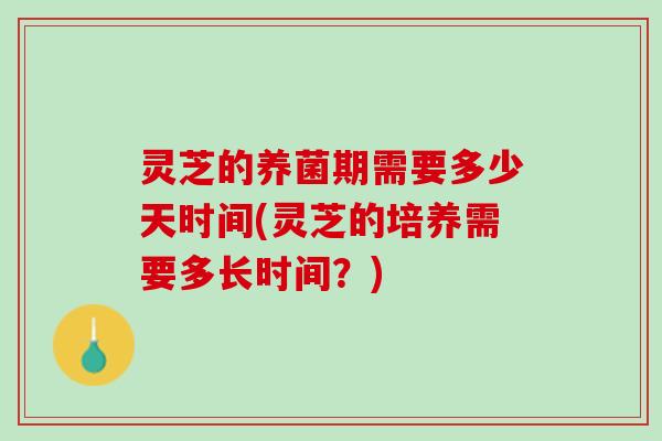 灵芝的养菌期需要多少天时间(灵芝的培养需要多长时间？)