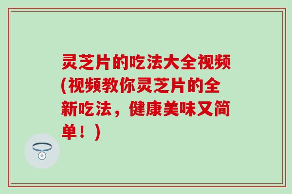 灵芝片的吃法大全视频(视频教你灵芝片的全新吃法，健康美味又简单！)