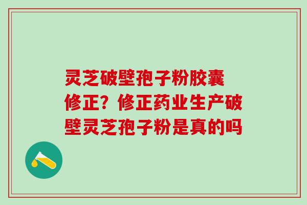 灵芝破壁孢子粉胶囊 修正？修正药业生产破壁灵芝孢子粉是真的吗