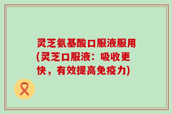灵芝氨基酸口服液服用(灵芝口服液：吸收更快，有效提高免疫力)