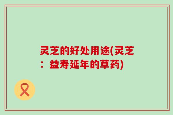 灵芝的好处用途(灵芝：益寿延年的草药)