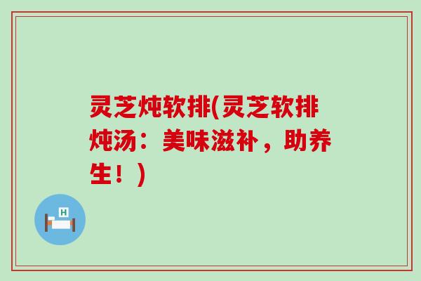 灵芝炖软排(灵芝软排炖汤：美味滋补，助养生！)