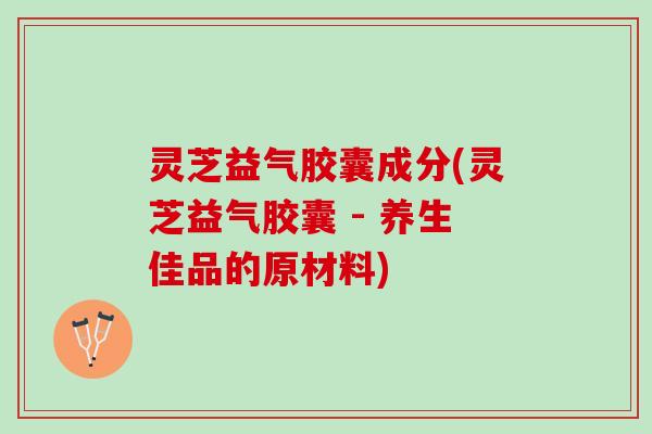 灵芝益气胶囊成分(灵芝益气胶囊 - 养生佳品的原材料)