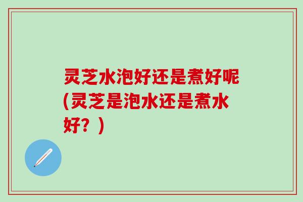灵芝水泡好还是煮好呢(灵芝是泡水还是煮水好？)