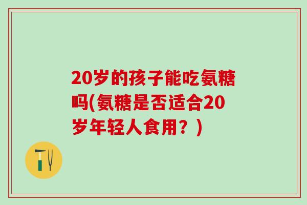 20岁的孩子能吃氨糖吗(氨糖是否适合20岁年轻人食用？)