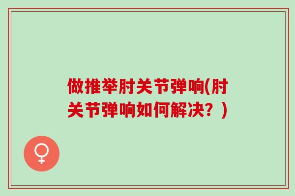 做推举肘关节弹响(肘关节弹响如何解决？)