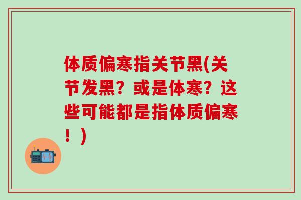 体质偏寒指关节黑(关节发黑？或是体寒？这些可能都是指体质偏寒！)