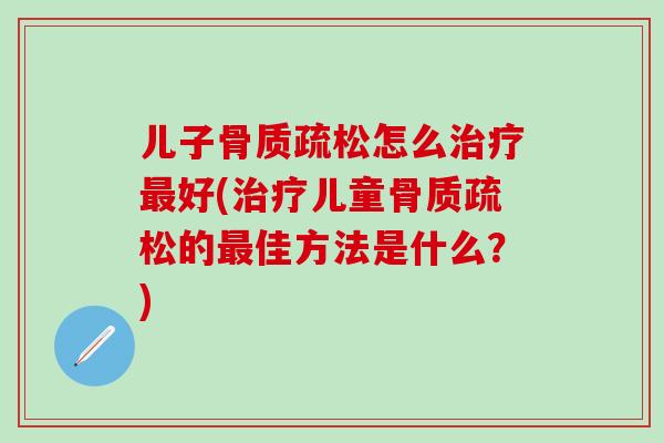 儿子骨质疏松怎么治疗最好(治疗儿童骨质疏松的最佳方法是什么？)