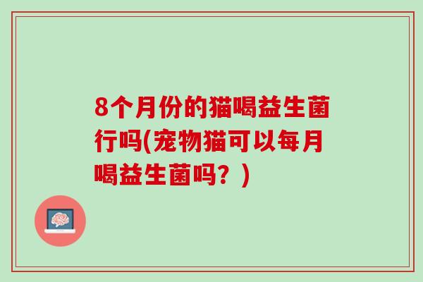 8个月份的猫喝益生菌行吗(宠物猫可以每月喝益生菌吗？)