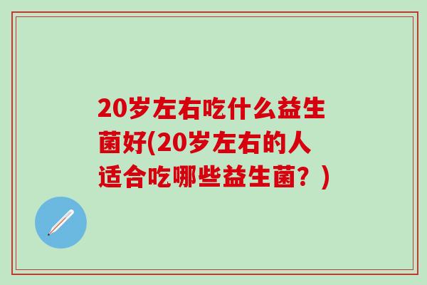 20岁左右吃什么益生菌好(20岁左右的人适合吃哪些益生菌?) 20岁左右吃什么益生菌好(20岁左右的人适合吃哪些益生菌?)