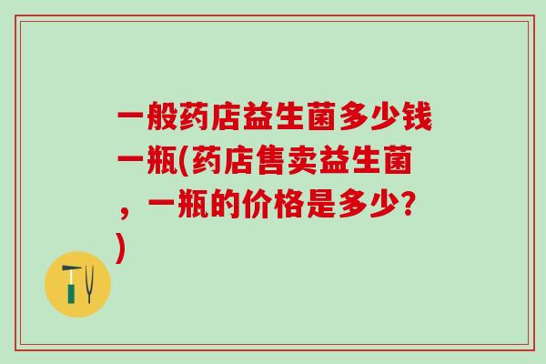一般药店益生菌多少钱一瓶(药店售卖益生菌，一瓶的价格是多少？)