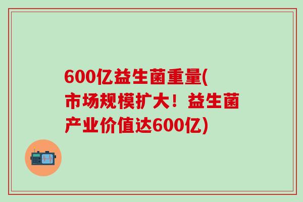 600亿益生菌重量(市场规模扩大！益生菌产业价值达600亿)