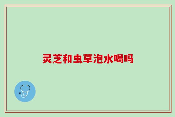 灵芝和虫草泡水喝吗