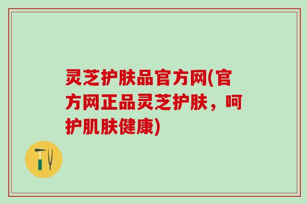 灵芝护肤品官方网(官方网正品灵芝护肤，呵护肌肤健康)