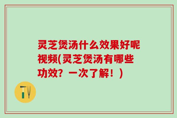 灵芝煲汤什么效果好呢视频(灵芝煲汤有哪些功效？一次了解！)